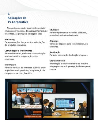 2.                                             
   Aplicações da                                  
   TV Corporativa                              
                                               
 
                                               
   Nosso sistema poderá ser implementado 
                                              Educação 
em qualquer negócio, de qualquer tamanho e 
                                              Para complementar materiais didáticos, 
localidade. As principais aplicações são: 
                                              estender locais de sala de aula. 
    
                                               
Marketing 
                                              Anúncios 
Para promoções, lançamentos, orientações 
                                              Venda de espaços para fornecedores, ou 
de produtos e serviços. 
                                              terceiros. 
    
                                               
Comunicação e Treinamento 
                                              Sinalização 
Para treinamento, melhorar a comunicação 
                                              Para dar orientação de direção e lugares. 
aos funcionários, cooperação entre 
                                               
empresas. 
                                              Entretenimento 
    
                                              Informação e entretenimento ao mesmo 
Informação 
                                              tempo para reduzir percepção de tempo de 
Para dar notícias de interesse público, onde 
                                              espera. 
as pessoas mais precisam, programação de 
                                               
chegadas e partidas, horários. 
                                              




                                                                                            

                                              
 