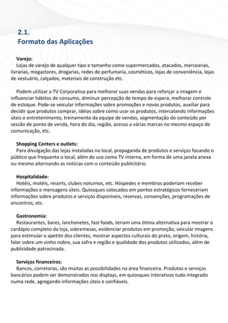 2.1. 
   Formato das Aplicações 
    
   Varejo: 
   Lojas de varejo de qualquer tipo e tamanho como supermercados, atacados, mercearias, 
livrarias, megastores, drogarias, redes de perfumaria, cosméticos, lojas de conveniência, lojas 
de vestuário, calçados, materiais de construção etc.  
    
   Podem utilizar a TV Corporativa para melhorar suas vendas para reforçar a imagem e 
influenciar hábitos de consumo, diminuir percepção de tempo de espera, melhorar controle 
de estoque. Pode‐se veicular informações sobre promoções e novos produtos, auxiliar para 
decidir que produtos comprar, idéias sobre como usar os produtos, intercalando informações 
úteis e entretenimento, treinamento da equipe de vendas, segmentação do conteúdo por 
sessão de ponto de venda, hora do dia, região, acesso a várias marcas no mesmo espaço de 
comunicação, etc. 
    
   Shopping Centers e outlets: 
   Para divulgação das lojas instaladas no local, propaganda de produtos e serviços focando o 
público que frequenta o local, além do uso como TV interna, em forma de uma janela anexa 
ou mesmo alternando as notícias com o conteúdo publicitário. 
    
   Hospitalidade: 
   Hotéis, motéis, resorts, clubes noturnos, etc. Hóspedes e membros poderiam receber 
informações e mensagens úteis. Quiosques colocados em pontos estratégicos forneceriam 
informações sobre produtos e serviços disponíveis, reservas, convenções, programações de 
encontros, etc. 
    
   Gastronomia: 
   Restaurantes, bares, lanchonetes, fast foods, teriam uma ótima alternativa para mostrar o 
cardápio completo da loja, sobremesas, evidenciar produtos em promoção, veicular imagens 
para estimular o apetite dos clientes, mostrar aspectos culturais do prato, origem, história, 
falar sobre um vinho nobre, sua safra e região e qualidade dos produtos utilizados, além de 
publicidade patrocinada. 
 
   Serviços financeiros: 
   Bancos, corretoras, são muitas as possibilidades na área financeira. Produtos e serviços 
bancários podem ser demonstrados nos displays, em quiosques interativos tudo integrado 
numa rede, agregando informações úteis e confiáveis. 
    
 