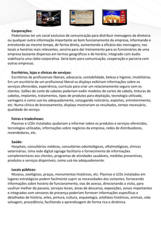  
   Corporações: 
   Poderíamos ter um canal exclusivo de comunicação para distribuir mensagens da diretoria 
ou qualquer outra informação importante ao bom funcionamento da empresa, informando e 
entretendo ao mesmo tempo, de forma direta, aumentando a eficácia das mensagens, nos 
locais e horários mais relevantes, serviria para dar treinamento para os funcionários de uma 
empresa bastante dispersos em termos geográficos e de horário, integrado com áudio 
viabilizaria uma rádio corporativa. Seria bom para comunicação, cooperação e parceria com 
outras empresas. 
    
   Escritórios, lojas e clínicas de serviços: 
   Escritórios de profissionais liberais, advocacia, contabilidade, beleza e higiene, imobiliárias. 
Em um escritório de um profissional liberal os displays exibiriam informações sobre os 
serviços oferecidos, experiência, currículo para criar um relacionamento seguro com os 
clientes. Salões de corte de cabelos poderiam exibir modelos de cortes de cabelo, tinturas de 
cabelos, implantes, tratamentos, tipos de produtos para depilação, tecnologia utilizada, 
vantagens e como usá‐los adequadamente, conjugando noticiário, esportes, entretenimento, 
etc. Numa clínica de bronzeamento, displays mostrariam os resultados, tempo necessário, 
qualidade do serviço. 
    
   Feiras e tradeshows:  
   Plasmas e LCDs instalados ajudariam a informar sobre os produtos e serviços oferecidos, 
tecnologias utilizadas, informações sobre negócios da empresa, redes de distribuidores, 
revendedores, etc. 
    
   Saúde: 
   Hospitais, consultórios médicos, consultórios odontológicos, oftalmológicos, clínicas 
veterinárias. Uma rede digital signage facilitaria o fornecimento de informações 
complementares aos clientes, programas de atividades saudáveis, medidas preventivas, 
produtos e serviços disponíveis, como usá‐los adequadamente. 
    
   Locais públicos: 
   Museus, zoológicos, praças, monumentos históricos, etc. Plasmas e LCDs instalados em 
lugares estratégicos podem facilmente suprir as necessidades dos visitantes, fornecendo 
informações sobre horário de funcionamento, vias de acesso, direcionando a visita, para 
usufruir melhor do passeio, serviços locais, áreas de descanso, exposições, avisos importantes 
e integrados com sensores de presença poderiam fornecer informações específicas e 
detalhadas de história, artes, pintura, cultura, arqueologia, artefatos históricos, animais, vida 
selvagem, procedência, facilitando a aprendizagem de forma rica e dinâmica. 
 