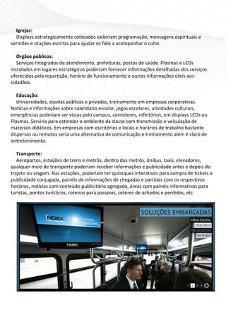 Igrejas: 
   Displays est trategicam mente colo ocados exibiriam pr  rogramaçã ão, mensa agens espirituais e 
sermmões e ora  ações escritas para a  ajudar os fiéis a aco
                                                           ompanhar o culto. 
    
   Or rgãos púb blicos: 
   Seerviços Inttegrados d de atendim mento, pre efeituras, postos dee saúde. Plasmas e L  LCDs 
instaalados em lugares estratégico    os poderiaam fornece  er informaações detalhadas dos serviço   os 
ofere ecidos pel la repartiç
                           ção, horár rio de funccionament  to e outra
                                                                     as informaações úteis  s aos 
cidad dãos. 
    
   Edducação: 
   Un niversidaddes, escolaas públicas e privadas, treinamento em    m empresa  as corpora ativas. 
Notíc cias e info
                ormações sobre cale   endário es scolar, jog
                                                           gos escolares, atividades cultu urais, 
emergências p   poderiam ser vistas pelo campus, corre     edores, refeitórios, em displa  ays LCDs oou 
Plasmmas. Servi  iria para e
                           estender o o ambiente e da classee com transmissão e veiculaç   ção de 
mate eriais didááticos. Em empresas    s com escritórios e locais e hoorários de
                                                                               e trabalho bastante 
dispe ersos ou rremotos se  eria uma a alternativa
                                                 a de comu unicação ee treiname ento além m é claro de 
entre eteniment  to.  
    
   Trransporte: 
   Aeeroportos,  , estaçõess de trens e metrôs,  , dentro dos metrôs  s, ônibus, taxis, elev
                                                                                           vadores, 
qualq quer meio o de transporte pod   deriam rec ceber infoormações e e publicidade antes  s e depois do 
trajeeto ou viaggem. Nas e  estações, poderiam  m ter quios sques inte
                                                                     erativos paara compr  ra de ticke
                                                                                                     ets e 
publicidade co  onjugada, painéis de   e informações de ch  hegadas ee partidas com os re  espectivoss 
horários, notíc cias com c conteúdo publicitário agregad    do, áreas com painé éis informmativos par ra 
turistas, ponto os turísticoos, roteiro
                                      os para paasseios, seetores de a
                                                                     achados e perdidos, etc. 
    
 