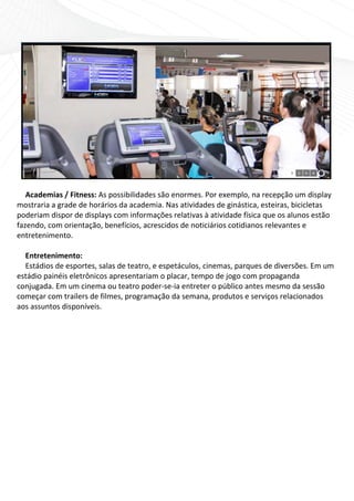  
    
   Academias / Fitness: As possibilidades são enormes. Por exemplo, na recepção um display 
mostraria a grade de horários da academia. Nas atividades de ginástica, esteiras, bicicletas 
poderiam dispor de displays com informações relativas à atividade física que os alunos estão 
fazendo, com orientação, benefícios, acrescidos de noticiários cotidianos relevantes e 
entretenimento.  
    
   Entretenimento: 
   Estádios de esportes, salas de teatro, e espetáculos, cinemas, parques de diversões. Em um 
estádio painéis eletrônicos apresentariam o placar, tempo de jogo com propaganda 
conjugada. Em um cinema ou teatro poder‐se‐ia entreter o público antes mesmo da sessão 
começar com trailers de filmes, programação da semana, produtos e serviços relacionados 
aos assuntos disponíveis. 
 

                          
 
