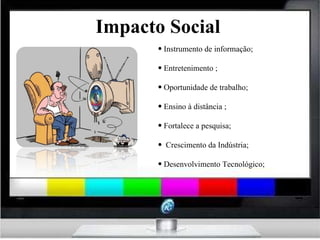 Impacto Social Instrumento de informação; Entretenimento ; Oportunidade de trabalho; Ensino à distância ; Fortalece a pesquisa; Crescimento da Indústria; Desenvolvimento Tecnológico; 