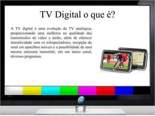 TV Digital o que é? A TV digital é uma evolução da TV analógica, proporcionando uma melhoria na qualidade das transmissões de vídeo e áudio, além de oferecer interatividade com os telespectadores, recepção do sinal em aparelhos móveis e a possibilidade de uma mesma emissora transmitir, em um único canal, diversos programas. 