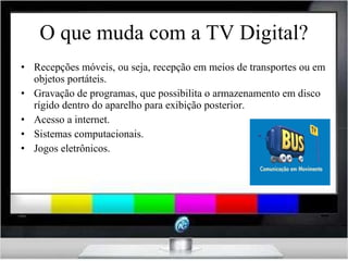 O que muda com a TV Digital? Recepções móveis, ou seja, recepção em meios de transportes ou em objetos portáteis. Gravação de programas, que possibilita o armazenamento em disco rígido dentro do aparelho para exibição posterior. Acesso a internet. Sistemas computacionais. Jogos eletrônicos. 