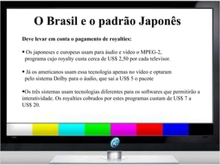 O Brasil e o padrão Japonês Deve levar em conta o pagamento de royalties: Os japoneses e europeus usam para áudio e vídeo o MPEG-2, programa cujo royalty custa cerca de US$ 2,50 por cada televisor. Já os americanos usam essa tecnologia apenas no vídeo e optaram pelo sistema Dolby para o áudio, que sai a US$ 5 o pacote Os três sistemas usam tecnologias diferentes para os softwares que permitirão a interatividade. Os royalties cobrados por estes programas custam de US$ 7 a US$ 20. 