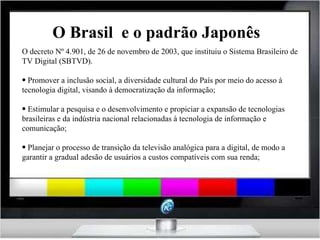 O Brasil  e o padrão Japonês O decreto Nº 4.901, de 26 de novembro de 2003, que instituiu o Sistema Brasileiro de TV Digital (SBTVD).  Promover a inclusão social, a diversidade cultural do País por meio do acesso à tecnologia digital, visando à democratização da informação;   Estimular a pesquisa e o desenvolvimento e propiciar a expansão de tecnologias brasileiras e da indústria nacional relacionadas à tecnologia de informação e comunicação; Planejar o processo de transição da televisão analógica para a digital, de modo a garantir a gradual adesão de usuários a custos compatíveis com sua renda; 