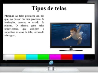 Tipos de telas Plasma:  As telas possuem um gás que, ao passar por um processo de ionização, assume o estado de plasma. O plasma gera raios ultravioletas, que atingem a superfície externa da tela, formando a imagem. 