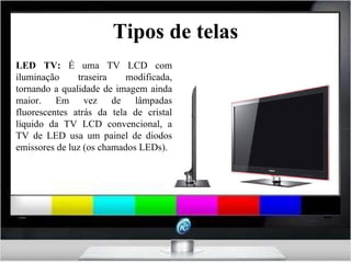 Tipos de telas LED TV:  É uma TV LCD com iluminação traseira modificada, tornando a qualidade de imagem ainda maior. Em vez de lâmpadas fluorescentes atrás da tela de cristal líquido da TV LCD convencional, a TV de LED usa um painel de diodos emissores de luz (os chamados LEDs). 