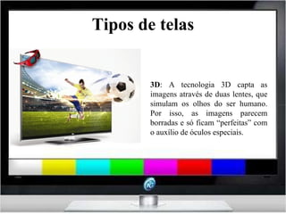 Tipos de telas 3D : A tecnologia 3D capta as imagens através de duas lentes, que simulam os olhos do ser humano. Por isso, as imagens parecem borradas e só ficam “perfeitas” com o auxílio de óculos especiais.  