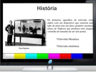 História Televisão Mecânica Televisão eletrônica Paul Nipkow Os primeiros aparelhos de televisão eram rádios com um dispositivo que consistia num tubo de néon com um disco giratório mecânico (disco de Nipkow) que produzia uma imagem vermelha do tamanho de um selo postal.  