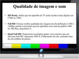 Qualidade de imagem e som HD Ready : Indica que um aparelho de TV pode receber sinais digitais em (720p ou 720i); Full HD : Fornece melhor qualidade das imagens de alta definição (1.920 x 1.080p), porém é necessário possuir aparelhos com sinal de padrão 1080. Ex: Blu Ray, playstation 3; Quad Full HD : Proporciona resoluções quatro vezes maiores que um televisor Full HD. Apresenta 3840 X 2160p dentro da tela, somando mais de oito milhões de pontos. 