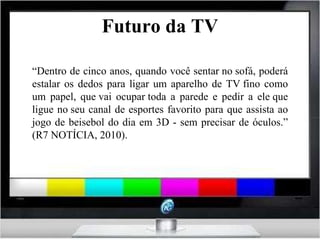Futuro da TV “ Dentro de cinco anos, quando você sentar no sofá, poderá estalar os dedos para ligar um aparelho de TV fino como um papel, que vai ocupar toda a parede e pedir a ele que ligue no seu canal de esportes favorito para que assista ao jogo de beisebol do dia em 3D - sem precisar de óculos.” (R7 NOTÍCIA, 2010). 