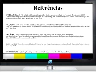 Referências FONSECA, Willian . O Full HD já está ficando ultrapassado! Confira a nova tecnologia em resolução de televisores . 2009. Disponível em:<http://www.baixaki.com.br/tecnologia/2462-o-full-hd-ja-esta-ficando-ultrapassado-confira-a-nova-tecnologia-em-resolucao-de-televisores.htm>. Acesso em: 29 nov. 2010. NENO, Mylène .  Saiba como escolher sua TV de alta definição para a Copa do Mundo . Disponível em: <http://g1.globo.com/tecnologia/noticia/2010/04/saiba-como-escolher-sua-tv-de-alta-definicao-para-copa-do-mundo.html> Acesso em: 1 dez 2010. R7 NOTÍCIA...  2010.  Especialistas dizem que TV do futuro será ligada com um estalar dedos . Disponível em:<http//noticias.r7.com/tecnologia-e-ciencia/noticias/especialistas-dizem-que-tv-do-futuro-sera-ligada-com-um-estalar-dedos-20101203.html>. Acesso em: 3 dez 2010. BRAIN, Marchall .  Como funciona a TV digital.  Disponível em:< http://eletronicos.hsw.uol.com.br/televisao-digital7.htm>. Acesso em: 3 dez. 2010. LETHBRIDGE, Tiago .  O Google vai à guerra . Exame,   São Paulo, v. 44, n. 14, p. 20-30, ago. 2010. 