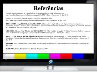 Referências Entenda os diferentes tipos de transmissão da TV de alta-definição. 2004.  Disponível em: < http://www1.folha.uol.com.br/folha/informatica/ult124u17459.shtml>. Acesso em: 06 dez. 2010. Padrões de Middleware para TV Digital: Conclusões.  Disponível em:< http://www.teleco.com.br/tutoriais/tutorialtvdpadrao/pagina_5.asp> Acesso em: 06 dez. 2010.     FERNANDES Jorge; LEMOS, Guido; SILVEIRA, Gledson .  Introdução à Televisão Digital Interativa:Arquitetura, Protocolos, Padrões e Prática.  2004. Apresentado na Jornada de Atualização em Informática do Congresso da Sociedade Brasileira de Computação. Salvador. Anais do JAI—SBC.   OLIVEIRA, Etienne César Ribeiro de; ALBUQUERQUE, Célio Vinícius Neves de.  TV Digital Interativa: Padrões para uma nova era.  Instituto de Computação. Universidade Federal Fluminense (UFF) – Niterói, RJ – Brasil. SAIBEL, Celso Alberto; VILAR, Antonio Carlos .  Desenvolvimento de aplicações para TV Digital Interativa com Ginga : Abordagem Procedural e Abordagem Declarativa.  Disponível em: <http://www.tvdi.inf.br/index.php?s=artigos>. Acesso em: 07 dez. 2010 BAIXAKI , 2010. Disponível em: < http://www.baixaki.com.br/tecnologia/2397-historia-da-televisao.htm#topo >. Acesso em: 07 dez. 2010. BOURDIUE,  Pierre.  Sobre televisão . Madrid: Anagrama, 1997 