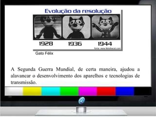 A Segunda Guerra Mundial, de certa maneira, ajudou a alavancar o desenvolvimento dos aparelhos e tecnologias de transmissão. Gato Félix  