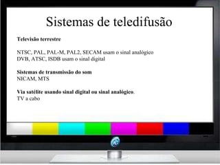 Sistemas de teledifusão Televisão terrestre NTSC, PAL, PAL-M, PAL2, SECAM usam o sinal analógico DVB, ATSC, ISDB usam o sinal digital Sistemas de transmissão do som NICAM, MTS Via satélite usando sinal digital ou sinal analógico . TV a cabo 