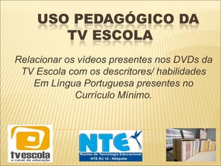 USO PEDAGÓGICO DA
TV ESCOLA
Relacionar os vídeos presentes nos DVDs da
TV Escola com os descritores/ habilidades
Em Língua Portuguesa presentes no
Currículo Mínimo.
 