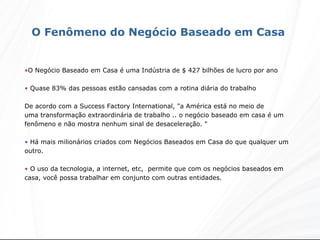 O Negócio Baseado em Casa é uma Indústria de $ 427 bilhões de lucro por ano  Quase 83% das pessoas estão cansadas com a rotina diária do trabalho De acordo com a Success Factory International, "a América está no meio de uma transformação extraordinária de trabalho .. o negócio baseado em casa é um fenômeno e não mostra nenhum sinal de desaceleração. "  Há mais milionários criados com Negócios Baseados em Casa do que qualquer um outro.  O uso da tecnologia, a internet, etc,  permite que com os negócios baseados em casa, você possa trabalhar em conjunto com outras entidades.  O Fenômeno do Negócio Baseado em Casa  
