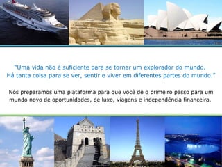 “ Uma vida não é suficiente para se tornar um explorador do mundo.  Há tanta coisa para se ver, sentir e viver em diferentes partes do mundo.” Nós preparamos uma plataforma para que você dê o primeiro passo para um mundo novo de oportunidades, de luxo, viagens e independência financeira .  