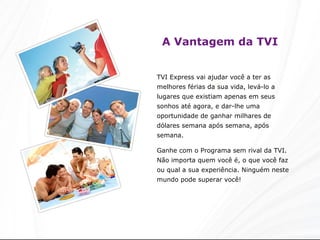 A Vantagem da TVI TVI Express vai ajudar você a ter as melhores férias da sua vida, levá-lo a lugares que existiam apenas em seus sonhos até agora, e dar-lhe uma oportunidade de ganhar milhares de dólares semana após semana, após semana.   Ganhe com o Programa sem rival da TVI. Não importa quem você é, o que você faz ou qual a sua experiência. Ninguém neste mundo pode superar você!  