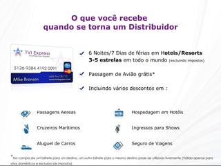 O que você recebe  quando se torna um Distribuidor 6 Noites/7 Dias de férias em H oteis/Resorts  3-5 estrelas  em todo o mundo  (excluindo impostos) Passagem de Avião grátis* Incluindo vários descontos em : * Na compra de um bilhete para um destino, um outro bilhete para o mesmo destino pode ser utilizado livremente (Válido apenas para vôos domésticos e exclusiva de impostos)   Hospedagem em Hotéis Ingressos para Shows Seguro de Viagens Passagens Aéreas Cruzeiros Marítimos Aluguel de Carros 