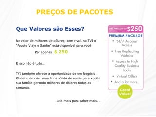 PREÇOS DE PACOTES  Que Valores são Esses?   No valor de milhares de dólares, sem rival, na TVI o “Pacote Viaje e Ganhe” está disponível para você TVI também oferece a oportunidade de um Negócio Global e de criar uma linha sólida de renda para você e sua família gerando milhares de dólares todas as semanas.  Leia mais para saber mais... Por apenas  $ 250 E isso não é tudo… 