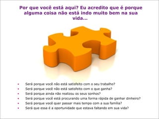 Por que você está aqui? Eu acredito que é porque alguma coisa não está indo muito bem na sua vida…   Será porque você não está satisfeito com o seu trabalho? Será porque você não está satisfeito com o que ganha? Será porque ainda não realizou os seus sonhos? Será porque você está procurando uma forma rápida de ganhar dinheiro?  Será porque você quer passar mais tempo com a sua família?  Será que essa é a oportunidade que estava faltando em sua vida? 