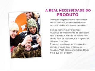 A REAL NECESSIDADE DO  PRODUTO Ofertas de viagens são uma necessidade real do mercado. O melhor produto do mundo é inútil se não está na demanda.  Com as economias emergentes e mudança de estilos de vida de pessoas em todo o mundo, A Indústria do Turismo não mostra sinais de abrandar, e é obrigado a ir além dos horizontes.  Todo mundo está querendo economizar dinheiro em suas férias e viagens de negócios. Você pode colher lucros, dando-lhes o que eles precisam.  