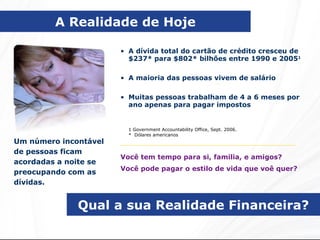 Qual a sua Realidade Financeira? Um número incontável de pessoas ficam acordadas a noite se preocupando com as dívidas. A dívida total do cartão de crédito cresceu de $237*   para $802* bilhões entre 1990 e 2005 1 A maioria das pessoas vivem de salário Muitas pessoas trabalham de 4 a 6 meses por ano apenas para pagar impostos A Realidade de Hoje 1 Government Accountability Office, Sept. 2006. *  Dólares americanos Você tem tempo para si, familia, e amigos? Você pode pagar o estilo de vida que voê quer? 