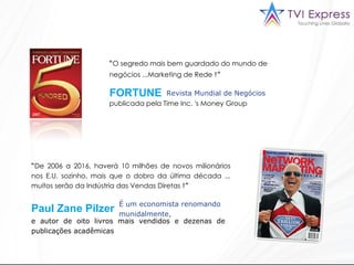 “ O segredo mais bem guardado do mundo de negócios ...Marketing de Rede  !”   Revista Mundial de Negócios “ De 2006 a 2016, haverá 10 milhões de novos milionários nos E.U. sozinho, mais que o dobro da última década ... muitos serão da Indústria das Vendas Diretas  !”  É um economista renomando munidalmente,  FORTUNE  Paul Zane Pilzer e autor de oito livros mais vendidos e dezenas de publicações acadêmicas  publicada pela Time Inc. 's Money Group  