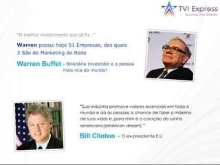 “ O melhor investimento que já fiz…” Warren  possui hoje 51 Empresas, das quais 3 São de Marketing de Rede   Warren Buffet  Bilionário Investidor e a pessoa mais rica do mundo!  “ Sua indústria promove valores essenciais em todo o mundo e dá às pessoas a chance de fazer o máximo de suas vidas e, para mim é o coração do sonho americano(american dream)  ”   Bill Clinton   –  O ex-presidente E.U  