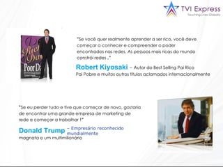 " Se você quer realmente aprender a ser rico, você deve começar a conhecer e compreender o poder encontrados nas redes. As pessoas mais ricas do mundo constrói redes  ."  Pai Pobre e muitos outros títulos aclamados internacionalmente  “ Se eu perder tudo e tive que começar de novo, gostaria de encontrar uma grande empresa de marketing de rede e começar a trabalhar  !”  –  Empresário reconhecido mundialmente Robert Kiyosaki –  Autor do Best Selling Pai Rico  Donald Trump magnata e um multimilionário  