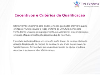 Incentivos e Critérios de Qualificação Nós formamos um sistema para ajudar os nossos associados a formar equipes em todo o mundo e ajudar a todos em torno de um futuro melhor pela frente. Como um gesto de agradecimento, nós valorizamos e recompensamos em cada etapa com a Classificação Mundial de incentivos. Incentivos são baseados em um conceito muito simples de pessoas ajudando pessoas. Ele depende do número de pessoas no seu grupo que circulam na  Tabela Expressa. Os incentivos são uma ótima maneira de ajudar a todos a alcançar o sucesso com benefícios mútuos.  