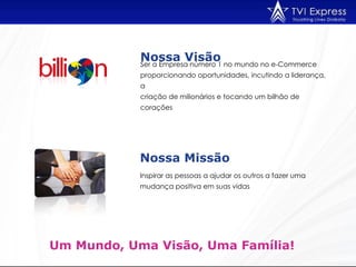 Inspirar as pessoas a ajudar os outros a fazer uma mudança positiva em suas vidas  Nossa Visão   Um Mundo, Uma Visão, Uma Família!  Ser a Empresa número 1 no mundo no e-Commerce  proporcionando oportunidades, incutindo a liderança, a criação de milionários e tocando um bilhão de corações  Nossa Missão  