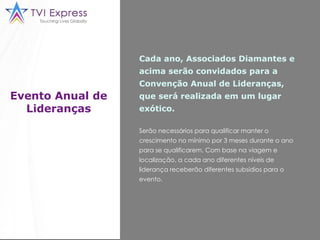 Evento Anual de Lideranças Cada ano, Associados Diamantes e acima serão convidados para a Convenção Anual de Lideranças, que será realizada em um lugar exótico. Serão necessários para qualificar manter o crescimento no mínimo por 3 meses durante o ano para se qualificarem. Com base na viagem e localização, a cada ano diferentes níveis de liderança receberão diferentes subsídios para o evento.  