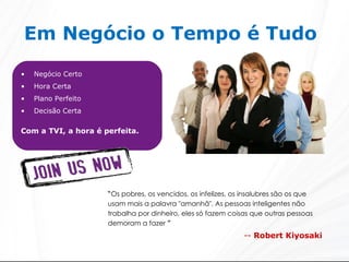 Em Negócio o Tempo é Tudo   Negócio Certo Hora Certa Plano Perfeito Decisão Certa Com a TVI, a hora é perfeita. “ Os pobres, os vencidos, os infelizes, os insalubres são os que usam mais a palavra "amanhã". As pessoas inteligentes não trabalha por dinheiro, eles só fazem coisas que outras pessoas demoram a fazer  ” --  Robert Kiyosaki 