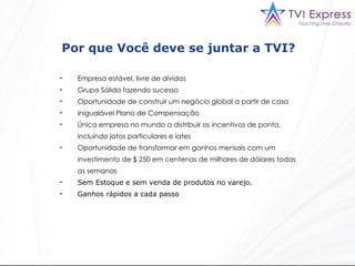 Por que Você deve se juntar a TVI?  Empresa estável, livre de dívidas  Grupo Sólido fazendo sucesso Oportunidade de construir um negócio global a partir de casa  Inigualável Plano de Compensação Única empresa no mundo a distribuir os incentivos de ponta, incluindo jatos particulares e iates  Oportunidade de transformar em ganhos mensais com um investimento de $ 250 em centenas de milhares de dólares todas as semanas  Sem Estoque e sem venda de produtos no varejo. Ganhos rápidos a cada passo 