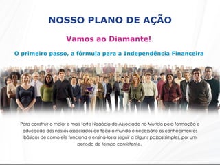 NOSSO PLANO DE AÇÃO Vamos ao Diamante!  O primeiro passo, a fórmula para a Independência Financeira  Para construir o maior e mais forte Negócio de Associado no Mundo pela formação e educação dos nossos associados de todo o mundo é necessário os conhecimentos básicos de como ele funciona e ensiná-los a seguir a alguns passos simples, por um período de tempo consistente.  