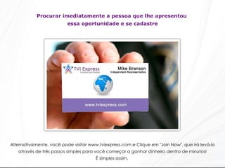 Procurar imediatamente a pessoa que lhe apresentou  essa oportunidade e se cadastre Alternativamente, você pode visitar www.tviexpress.com e Clique em "Join Now", que irá levá-lo através de três passos simples para você começar a ganhar dinheiro dentro de minutos! É simples assim.  