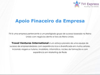 Apoio Finaceiro da Empresa TVI é uma empresa pertencente a um prestigiado grupo de sucesso baseado no Reino Unido com negócios dentro e fora do Reino Unido. Travel Ventures International   é um esforço pioneiro de uma equipe de sucesso de empreendedores com experiência rica e diversificada em muitos setores, incluindo viagens e turismo, imobiliário, informática, núcleo de formação e com experiência em Marketing de Rede 