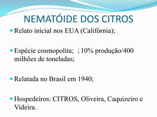 NEMATÓIDE DOS CITROS
 Relato inicial nos EUA (Califórnia);
 Espécie cosmopolita;

10% produção/400

milhões de toneladas;
 Relatada no Brasil em 1940;
 Hospedeiros: CITROS, Oliveira, Caquizeiro e

Videira.

 