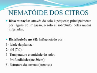 NEMATÓIDE DOS CITROS
 Disseminação: através do solo é pequena; principalmente

por: águas de irrigação, o solo e, sobretudo, pelas mudas
infestadas;
 Distribuição no SR: Influenciado por:

1- Idade da planta;
2- pH (7,0);
3- Temperatura e umidade do solo;
4- Profundidade (até 30cm);
5- Estrutura do terreno (arenoso)

 