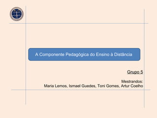 A Componente Pedagógica do Ensino à Distância   Grupo 5 Mestrandos: Maria Lemos, Ismael Guedes, Toni Gomes, Artur Coelho 