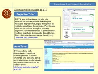 Algumas implementações de STI: Ambientes de Aprendizagem Informatizados   O CT é uma aplicação que permite criar sistemas tutoriais específicos flexíveis para resolução de problemas, capaz de suportar as múltiplas estratégias de resolução. Permite criar sistemas tutoriais de exemplos, e tutores cognitivos, que necessitam de IA para construir modelos cognitivos de resolução de problemas. Disponibiliza também um pacote de  authoring . http://ctat.pact.cs.cmu.edu   Cognitive Tutor    STI baseado na web, desenvolvido por equipes multidisciplinares. Funciona simulando uma conversa com o aluno, dialogando e estimulando respostas contextualizadas por parte do aluno.  http:// www.autotutor.org / what / what.htm   Auto Tutor  