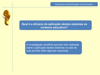 Qual é a eficácia da aplicação destes sistemas ao contexto educativo?  ? A investigação científica que tem sido realizada sobre a aplicação destes sistemas na sala de aula permite obter algumas respostas.  Ambientes de Aprendizagem Informatizados   
