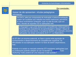 Os STI têm um enorme potencial, ao fazer a ponte entre aquisição de conhecimentos e desenvolvimento de competências cognitivas. As dificuldades na sua aplicação residem no facto de serem dispendiosos, mas… Poderão vir a existir no mercado sistemas STI modulares (aplicações) que os professores poderão adaptar ao uso na escola? O  Cognitive  Tutor  (Authoring Tools) poderá ser uma resposta a esta questão? Em conclusão:  Os EACs, pela sua componente de motivação e treino/consolidação podem ser auxiliares aos métodos de ensino tradicional, permitindo ao aluno rever/treinar conteúdos, quer na sala de aula, quer em casa, através de suportes CD ou aplicações web. Apesar de não apresentam  virtudes pedagógicas intrínsecas: A linguagem Logo pode desenvolver competências metacognitivas, fornecer novas experiências de aprendizagem e alargar o leque de competências dos alunos. O programa Scratch, por exemplo, encontra aplicações nas àreas curriculares de E.V.T. ou Matemática. Ambientes de Aprendizagem Informatizados   