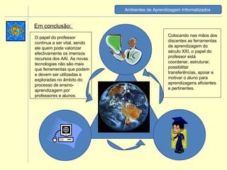 Em conclusão:  O papel do professor continua a ser vital, sendo ele quem pode valorizar efectivamente os imensos recursos dos AAI. As novas tecnologias não são mais que ferramentas que podem e devem ser utilizadas e exploradas no âmbito do processo de ensino-aprendizagem por professores e alunos.  Colocando nas mãos dos discentes as ferramentas de aprendizagem do século XXI, o papel do professor está coordenar, estruturar, possibilitar transferências, apoiar e motivar o aluno para aprendizagens eficientes e pertinentes. Ambientes de Aprendizagem Informatizados   