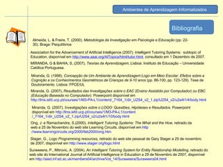 MIRANDA, G & BAHIA, S, (2007),  Teorias da Aprendizagem , Lisboa: Instituto de Educação – Universidade Católica Portuguesa.  Suraweera, P., Mitrovic, A. (2004),  An Intelligent Tutoring System for Entity Relationship Modelling , retirado do web site do International Journal of Artificial Intelligence in Education a 29 de Novembro de 2007, disponível em  http ://aied.inf.ed.ac.uk/members04/archive/Vol_14/Suraweera/Suraweera04.html Ong, J. e Ramachandra, S.(2000),  Intelligent Tutoring Systems: The What and the How,  retirado da web a 25 de Novembro do web site Learning Circuits, disponível em  http ://www.learningcircuits.org/2000/feb2000/ong.htm Stager, G.,  Logo Programming resources , retirado do web site pessoal de Gary Stager a 25 de novembro de 2007, disponível em  http ://www.stager.org/logo.html Association for the Advancement of Artificial Intelligence (2007). Intelligent Tutoring Systems:  subtopic of Education, disponível em  http ://www.aaai.org/AITopics/html/tutor.html , consultado em 1 Dezembro de 2007. Miranda, G. (1998).  Concepção de Um Ambiente de Aprendizagem Logo em Meio Escolar. Efeitos sobre a Cognição e os Conhecimentos Geométricos de Crianças de 9-10 anos  (pp. 86-100, pp. 123-129). Tese de Doutoramento. Lisboa: FPCE/UL Almeida, L. & Freire, T. (2000).  Metodologia da Investigação em Psicologia e Educação  (pp. 22-30). Braga: Psiquilíbrios Miranda, G. (2007),  Resultados das Investigações sobre o EAC (Ensino Assistido por Computador) ou EBC (Educação Baseada no Computador).  Powerpoint disponível em  http://lms.iefd.ucp.pt/courses/1/M3-PA-L1/content /_7164_1/dir_U2S4_v2_1.zip/U2S4_v2/u2s4t1/4/body.html Miranda, G. (2007),  Investigações sobre o LOGO: Questões, Hipóteses e Resultados . Powerpoint disponível em  http://lms.iefd.ucp.pt/courses/1/M3-PA-L1/content /_7164_1/dir_U2S4_v2_1.zip/U2S4_v2/u2s4t1/10/body.html Bibliografia Ambientes de Aprendizagem Informatizados   