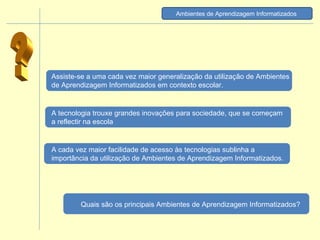 ? Ambientes de Aprendizagem Informatizados   A cada vez maior facilidade de acesso às tecnologias sublinha a importância da utilização de Ambientes de Aprendizagem Informatizados. Assiste-se a uma cada vez maior generalização da utilização de Ambientes de Aprendizagem Informatizados em contexto escolar. A tecnologia trouxe grandes inovações para sociedade, que se começam a reflectir na escola Quais são os principais Ambientes de Aprendizagem Informatizados? 