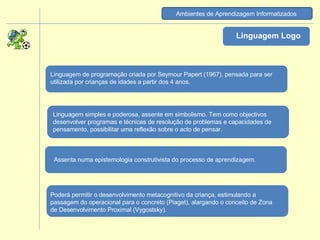 Ambientes de Aprendizagem Informatizados   Linguagem Logo Linguagem simples e poderosa, assente em simbolismo. Tem como objectivos desenvolver programas e técnicas de resolução de problemas e capacidades de pensamento, possibilitar uma reflexão sobre o acto de pensar.  Linguagem de programação criada por Seymour Papert (1967), pensada para ser utilizada por crianças de idades a partir dos 4 anos. Assenta numa epistemologia construtivista do processo de aprendizagem.  Poderá permitir o desenvolvimento metacognitivo da criança, estimulando a passagem do operacional para o concreto (Piaget), alargando o conceito de Zona de Desenvolvimento Proximal (Vygostsky). 